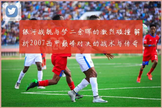 银河战舰与梦二余晖的激烈碰撞 解析2007西甲巅峰对决的战术与传奇