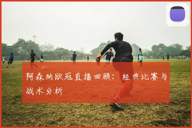 阿森纳欧冠直播回顾：经典比赛与战术分析